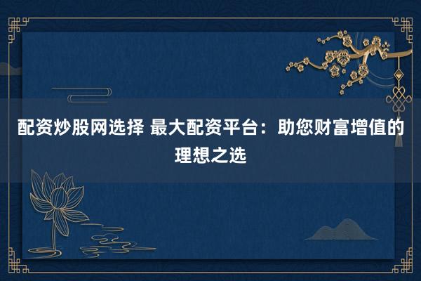 配资炒股网选择 最大配资平台：助您财富增值的理想之选