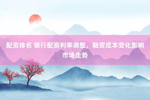 配资排名 银行配资利率调整，融资成本变化影响市场走势