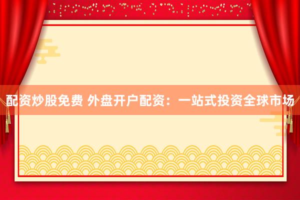配资炒股免费 外盘开户配资：一站式投资全球市场