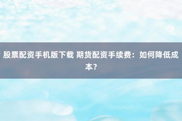股票配资手机版下载 期货配资手续费：如何降低成本？