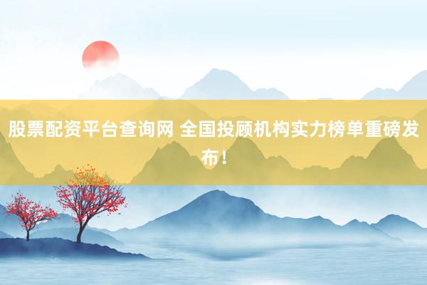 股票配资平台查询网 全国投顾机构实力榜单重磅发布！