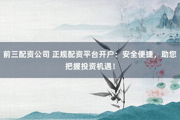 前三配资公司 正规配资平台开户：安全便捷，助您把握投资机遇！