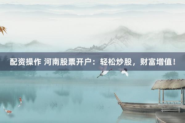 配资操作 河南股票开户：轻松炒股，财富增值！