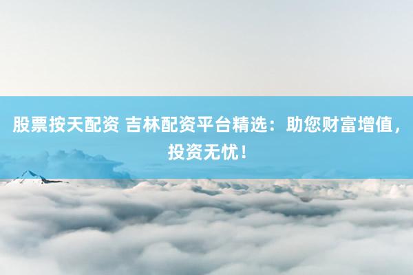 股票按天配资 吉林配资平台精选：助您财富增值，投资无忧！