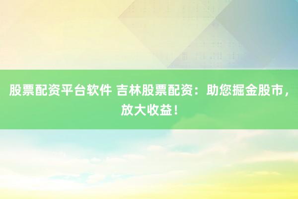 股票配资平台软件 吉林股票配资：助您掘金股市，放大收益！