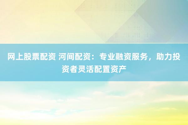 网上股票配资 河间配资：专业融资服务，助力投资者灵活配置资产