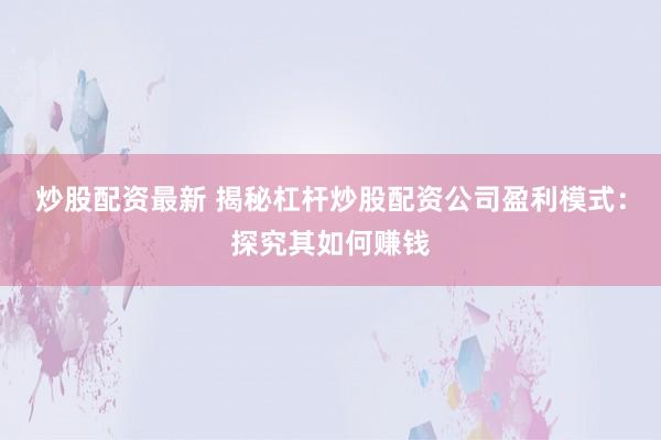 炒股配资最新 揭秘杠杆炒股配资公司盈利模式：探究其如何赚钱