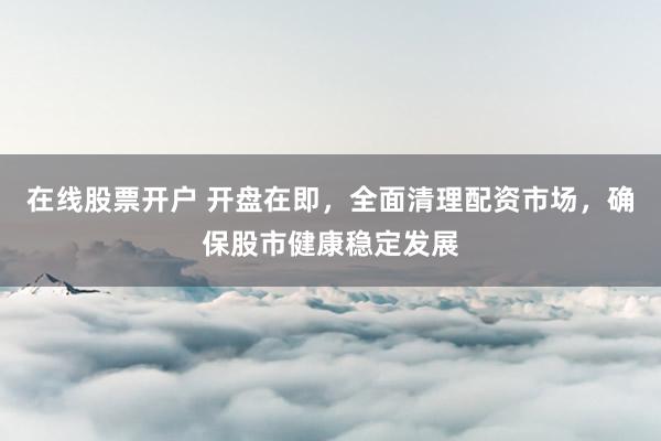 在线股票开户 开盘在即,全面清理配资市场,确保股市健康稳定发展