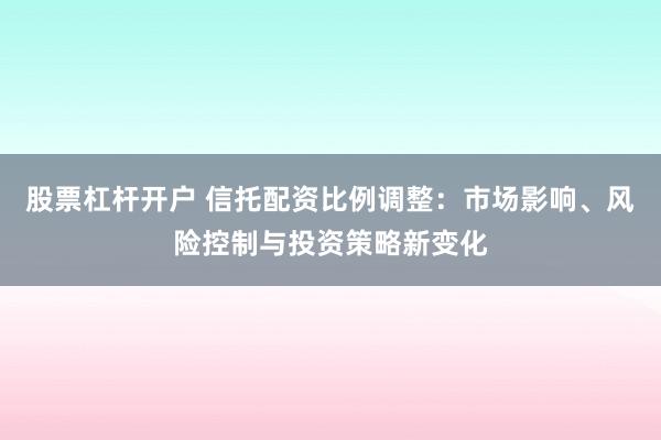 股票杠杆开户 信托配资比例调整:市场影响、风险控制与投资策略新变化
