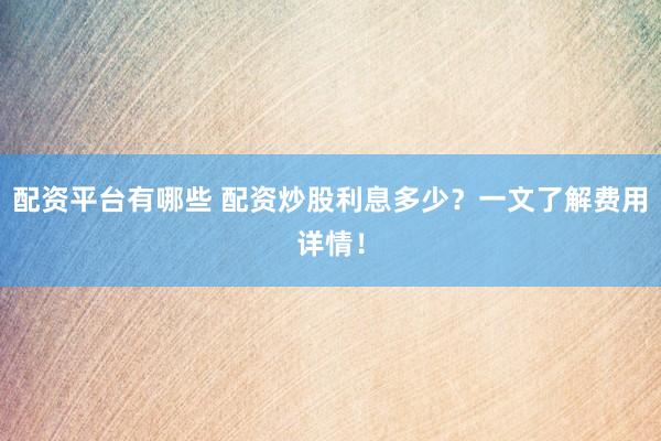 配资平台有哪些 配资炒股利息多少？一文了解费用详情！