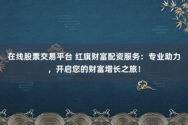 在线股票交易平台 红旗财富配资服务:专业助力,开启您的财富增长之旅!