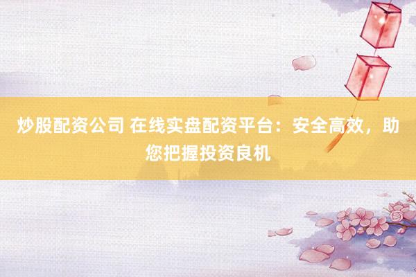 炒股配资公司 在线实盘配资平台:安全高效,助您把握投资良机