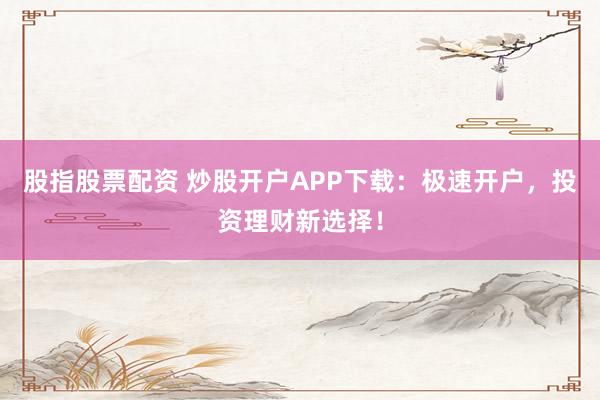 股指股票配资 炒股开户APP下载:极速开户,投资理财新选择!