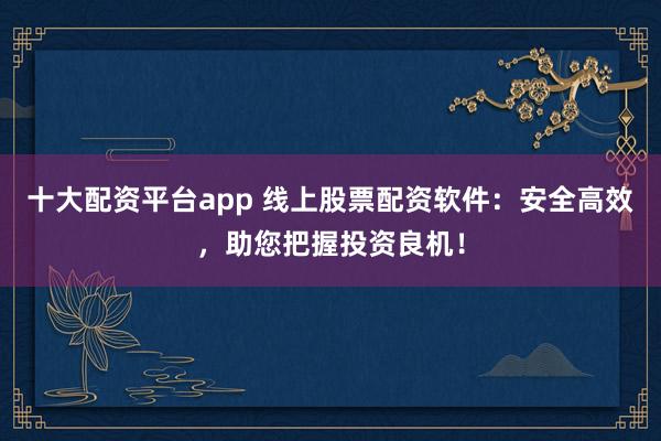 十大配资平台app 线上股票配资软件：安全高效，助您把握投资良机！
