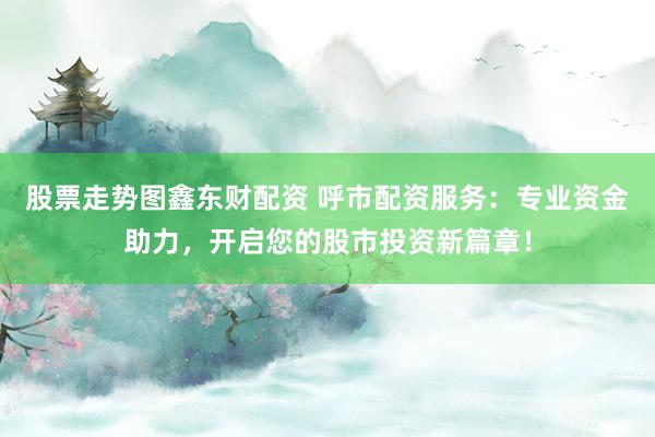 股票走势图鑫东财配资 呼市配资服务：专业资金助力，开启您的股市投资新篇章！