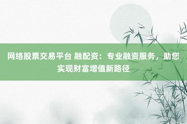网络股票交易平台 融配资:专业融资服务,助您实现财富增值新路径