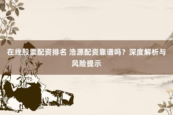 在线股票配资排名 浩源配资靠谱吗?深度解析与风险提示