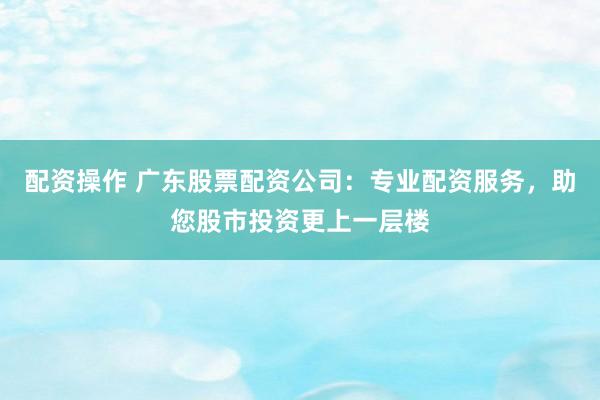 配资操作 广东股票配资公司:专业配资服务,助您股市投资更上一层楼