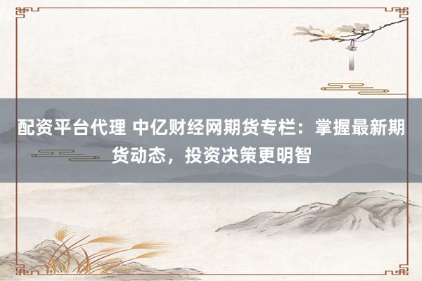 配资平台代理 中亿财经网期货专栏:掌握最新期货动态,投资决策更明智