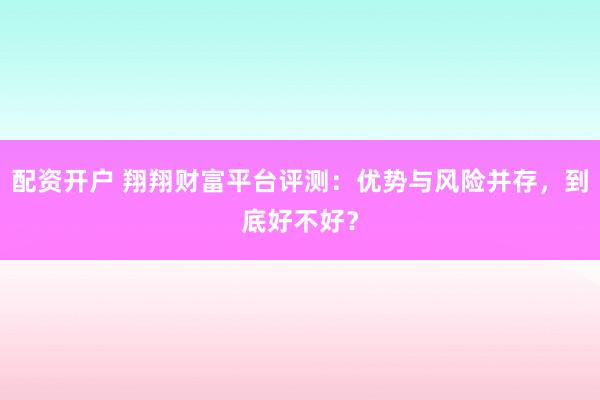配资开户 翔翔财富平台评测：优势与风险并存，到底好不好？