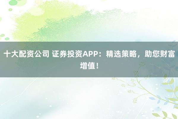 十大配资公司 证券投资APP:精选策略,助您财富增值!