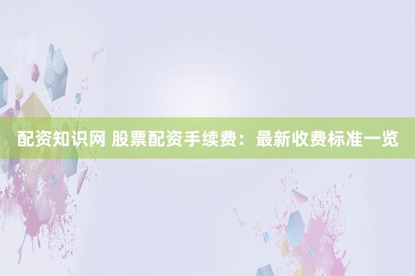 配资知识网 股票配资手续费：最新收费标准一览
