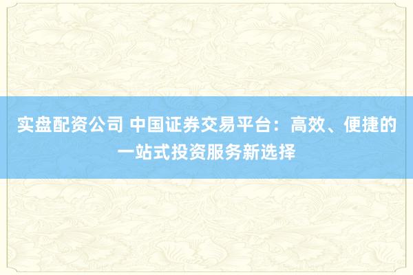 实盘配资公司 中国证券交易平台:高效、便捷的一站式投资服务新选择