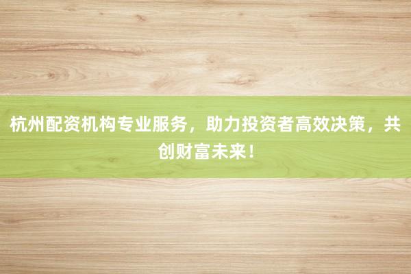 杭州配资机构专业服务，助力投资者高效决策，共创财富未来！