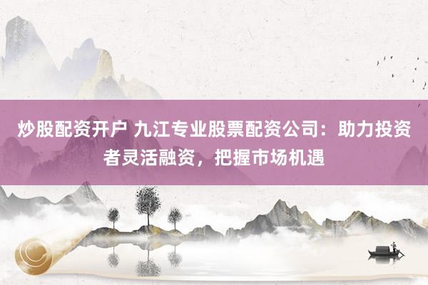 炒股配资开户 九江专业股票配资公司：助力投资者灵活融资，把握市场机遇