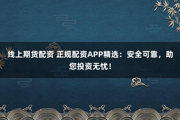 线上期货配资 正规配资APP精选:安全可靠,助您投资无忧!