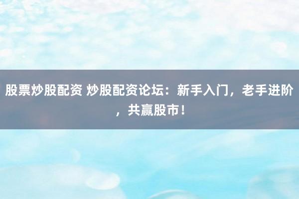 股票炒股配资 炒股配资论坛：新手入门，老手进阶，共赢股市！