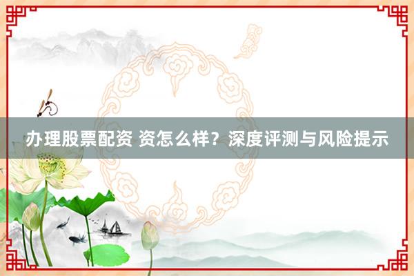 办理股票配资 资怎么样?深度评测与风险提示