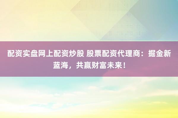 配资实盘网上配资炒股 股票配资代理商：掘金新蓝海，共赢财富未来！
