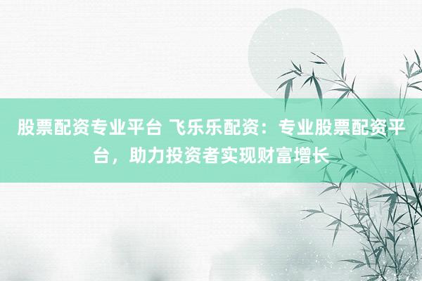 股票配资专业平台 飞乐乐配资：专业股票配资平台，助力投资者实现财富增长