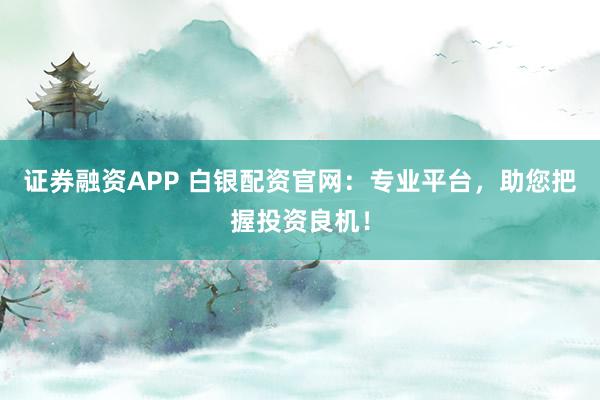 证券融资APP 白银配资官网：专业平台，助您把握投资良机！