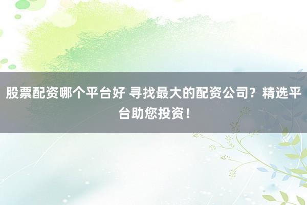 股票配资哪个平台好 寻找最大的配资公司？精选平台助您投资！