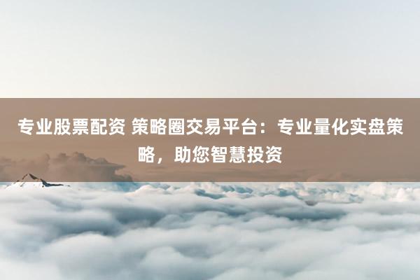 专业股票配资 策略圈交易平台：专业量化实盘策略，助您智慧投资