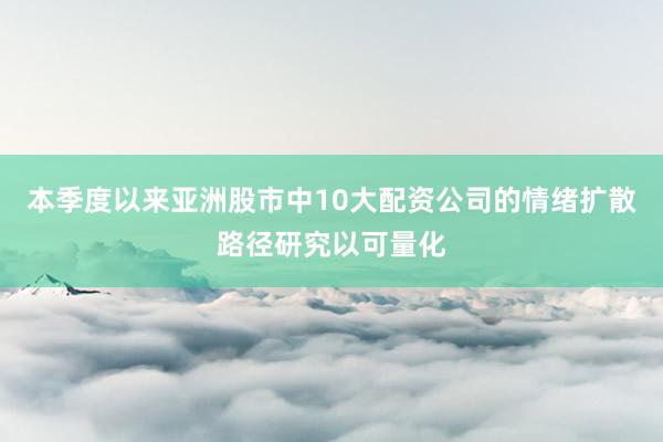 本季度以来亚洲股市中10大配资公司的情绪扩散路径研究以可量化