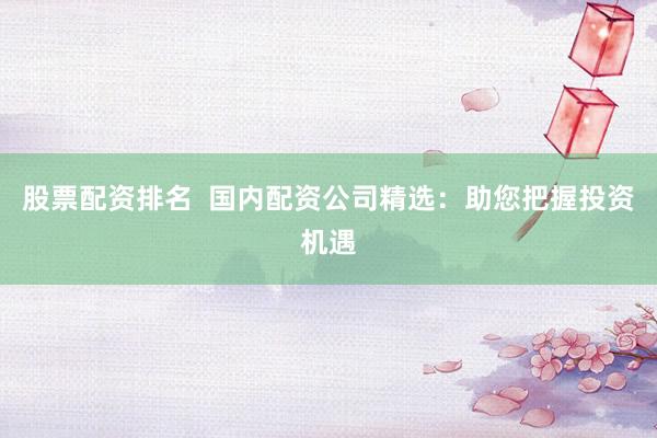股票配资排名  国内配资公司精选：助您把握投资机遇