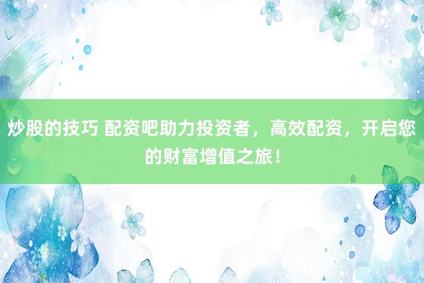 炒股的技巧 配资吧助力投资者，高效配资，开启您的财富增值之旅！