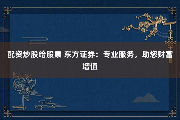 配资炒股给股票 东方证券:专业服务,助您财富增值