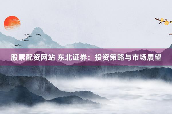 股票配资网站 东北证券:投资策略与市场展望