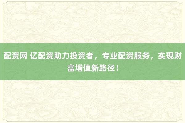 配资网 亿配资助力投资者，专业配资服务，实现财富增值新路径！
