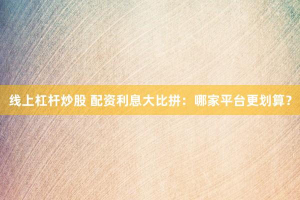 线上杠杆炒股 配资利息大比拼：哪家平台更划算？