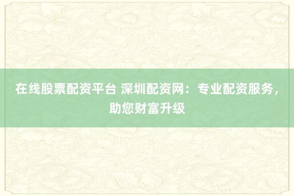 在线股票配资平台 深圳配资网:专业配资服务,助您财富升级