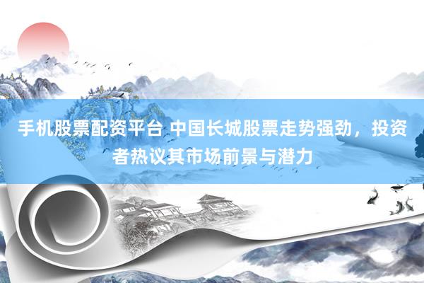 手机股票配资平台 中国长城股票走势强劲，投资者热议其市场前景与潜力