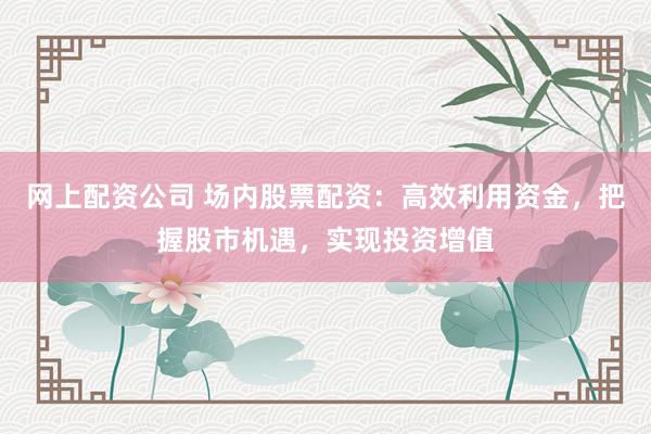网上配资公司 场内股票配资：高效利用资金，把握股市机遇，实现投资增值