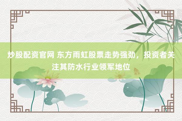 炒股配资官网 东方雨虹股票走势强劲，投资者关注其防水行业领军地位