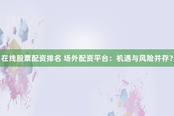 在线股票配资排名 场外配资平台：机遇与风险并存？