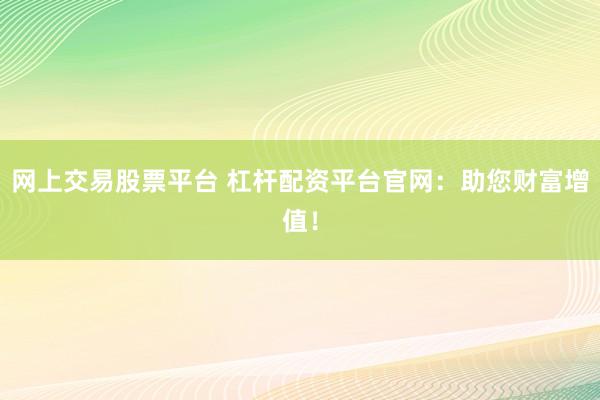 网上交易股票平台 杠杆配资平台官网：助您财富增值！